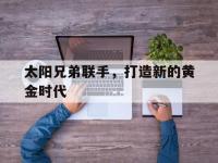 爱游戏官网-太阳兄弟联手，打造新的黄金时代