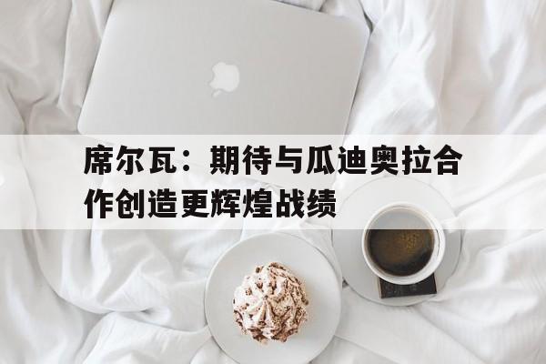 包含席尔瓦:期待与瓜迪奥拉合作创造更辉煌战绩的词条 包含席尔瓦:期待与瓜迪奥拉合作创造更辉煌战绩的词条